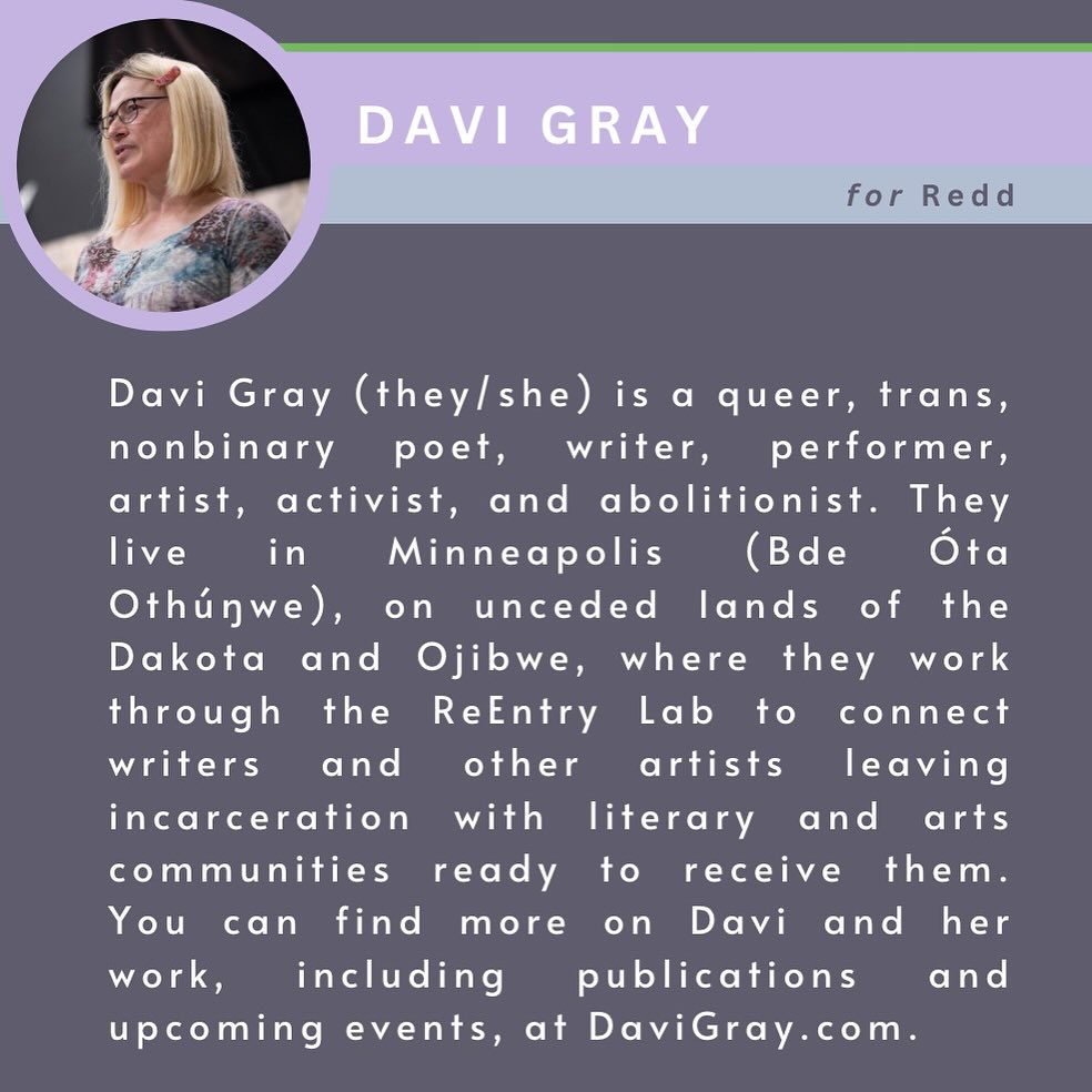 Davi Gray (they/she) is a queer, trans, nonbinary poet, writer, performer, artist, activist, and abolitionist. They live in Minneapolis (Bde Óta Othúŋwe), on unceded lands of the Dakota and Ojibwe, where they work through the ReEntry Lab to connect writers and other artists leaving incarceration with literary and arts communities ready to receive them. Davi has work published in Poetry, Water~Stone Review, Hayden's Ferry Review, Rogue Agent, and elsewhere, and can often be found performing poetry around the Twin Cities. You can find more on Davi and her work, including publications and upcoming events, at DaviGray.com.